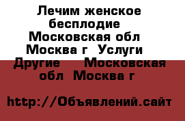 Лечим женское бесплодие - Московская обл., Москва г. Услуги » Другие   . Московская обл.,Москва г.